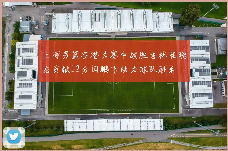 上海男篮在潜力赛中战胜吉林崔晓龙贡献12分闫鹏飞助力球队胜利