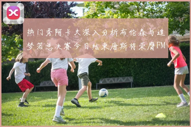 热门秀阿卡夫深入分析布伦森与追梦若总决赛今日结束唐斯将荣膺FMVP