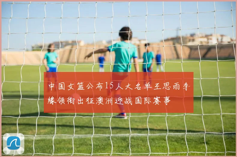 中国女篮公布15人大名单王思雨李缘领衔出征澳洲迎战国际赛事
