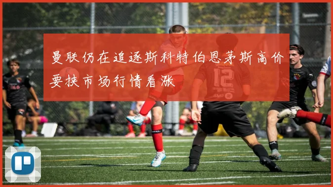 曼联仍在追逐斯科特伯恩茅斯高价要挟市场行情看涨
