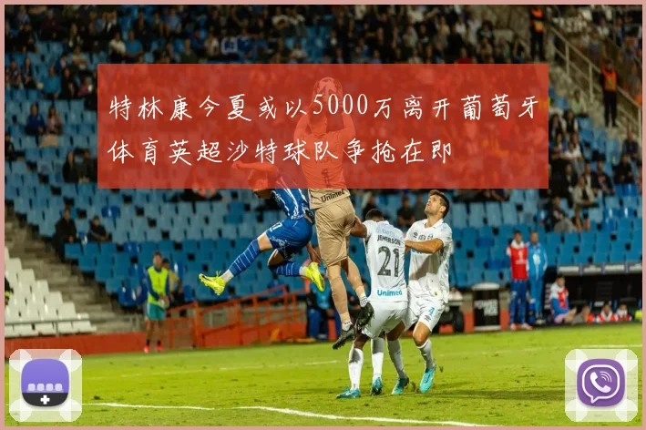 特林康今夏或以5000万离开葡萄牙体育英超沙特球队争抢在即
