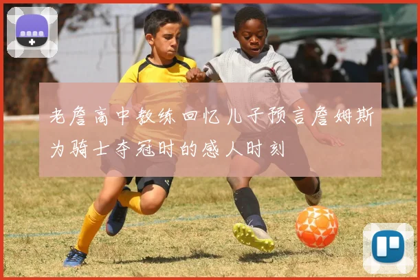 老詹高中教练回忆儿子预言詹姆斯为骑士夺冠时的感人时刻