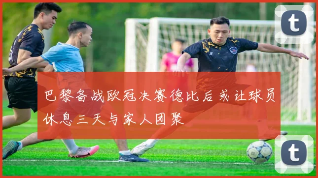 巴黎备战欧冠决赛德比后或让球员休息三天与家人团聚