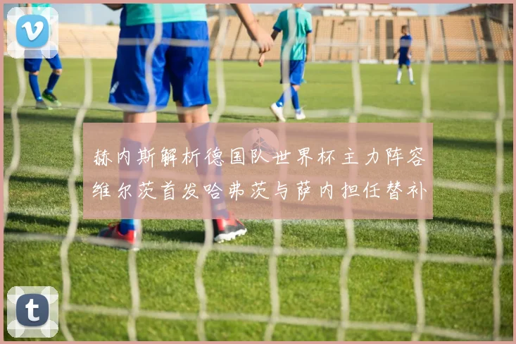 赫内斯解析德国队世界杯主力阵容维尔茨首发哈弗茨与萨内担任替补