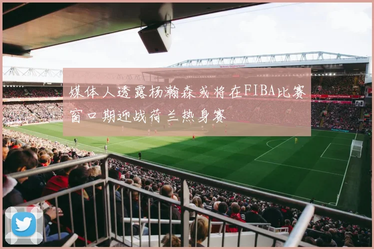 媒体人透露杨瀚森或将在FIBA比赛窗口期迎战荷兰热身赛
