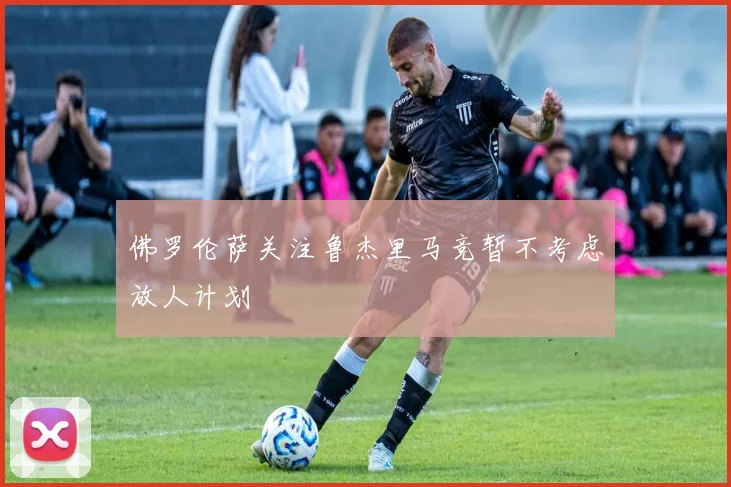 佛罗伦萨关注鲁杰里马竞暂不考虑放人计划