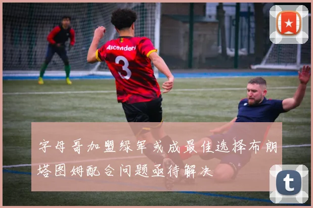 字母哥加盟绿军或成最佳选择布朗塔图姆配合问题亟待解决