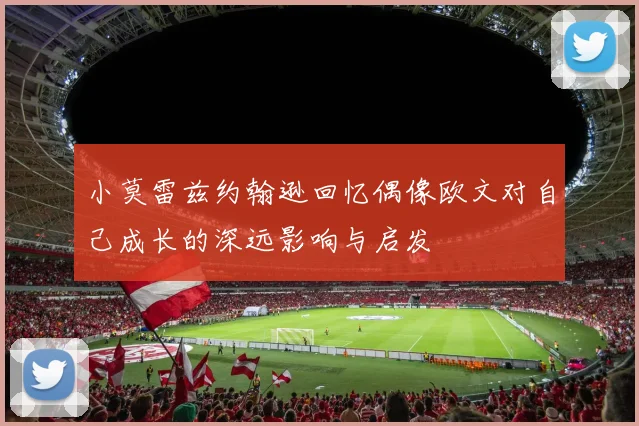 小莫雷兹约翰逊回忆偶像欧文对自己成长的深远影响与启发
