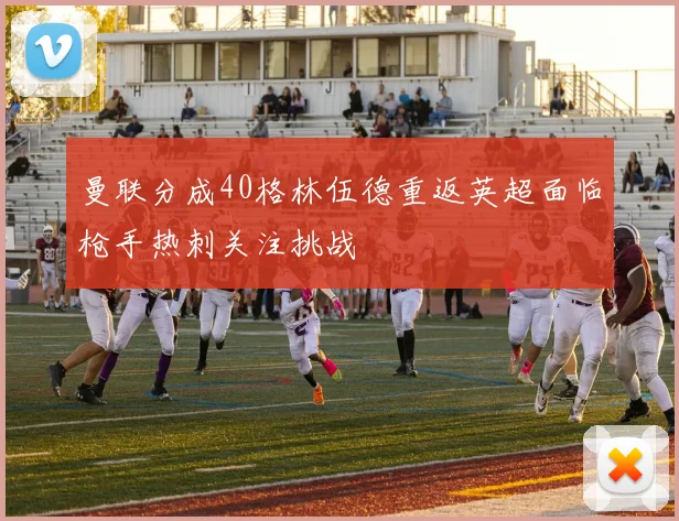 曼联分成40格林伍德重返英超面临枪手热刺关注挑战