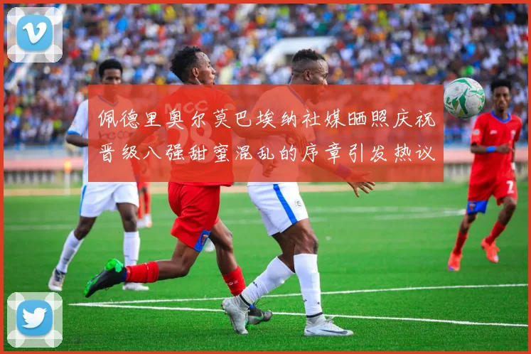 佩德里奥尔莫巴埃纳社媒晒照庆祝晋级八强甜蜜混乱的序章引发热议