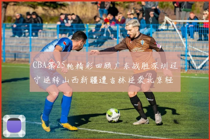 CBA第25轮精彩回顾广东战胜深圳辽宁逆转山西新疆遭吉林逆袭北京轻取广州