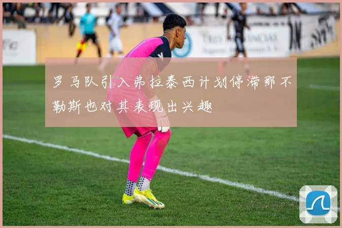 罗马队引入弗拉泰西计划停滞那不勒斯也对其表现出兴趣