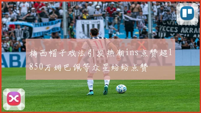 梅西帽子戏法引发热潮ins点赞超1850万姆巴佩等众星纷纷点赞