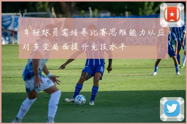 年轻球员需培养比赛思维能力以应对多变局面提升竞技水平