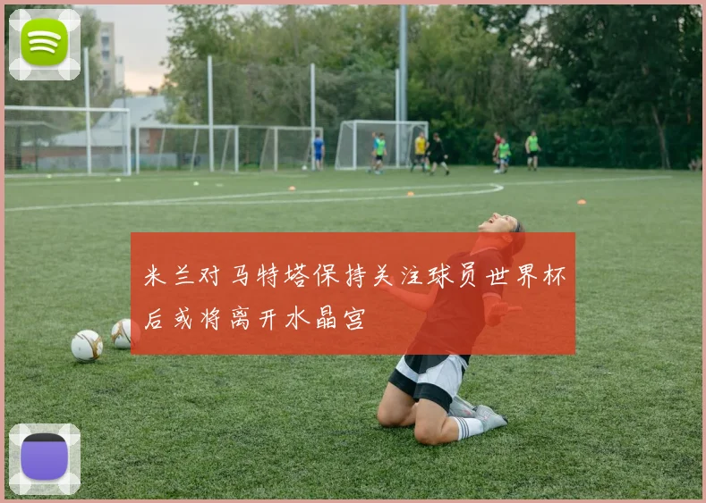 米兰对马特塔保持关注球员世界杯后或将离开水晶宫