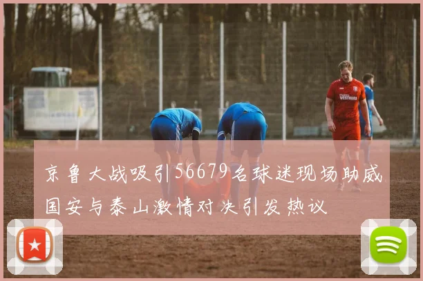 京鲁大战吸引56679名球迷现场助威国安与泰山激情对决引发热议