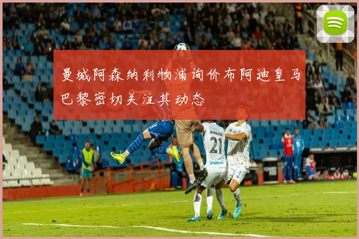 曼城阿森纳利物浦询价布阿迪皇马巴黎密切关注其动态