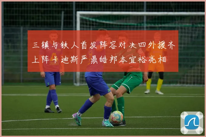 三镇与铁人首发阵容对决四外援齐上阵卡迪斯严鼎皓邦本宜裕亮相