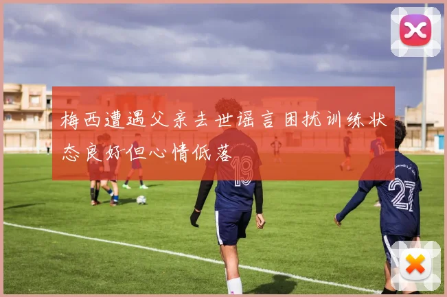 梅西遭遇父亲去世谣言困扰训练状态良好但心情低落