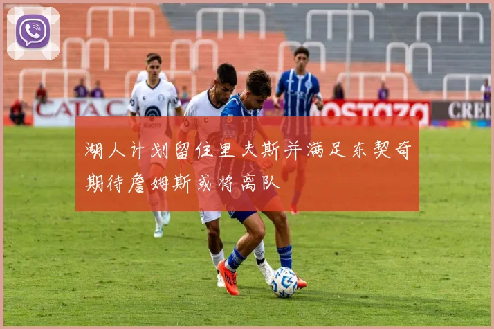 湖人计划留住里夫斯并满足东契奇期待詹姆斯或将离队