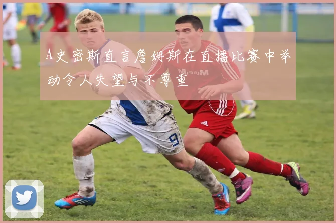 A史密斯直言詹姆斯在直播比赛中举动令人失望与不尊重